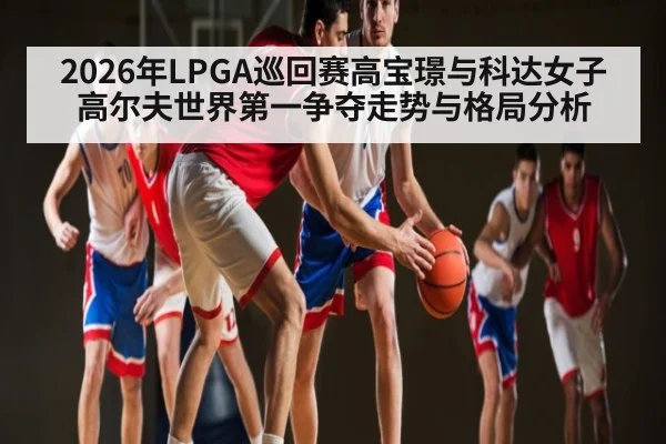 2026年LPGA巡回赛高宝璟与科达女子高尔夫世界第一争夺走势与格局分析